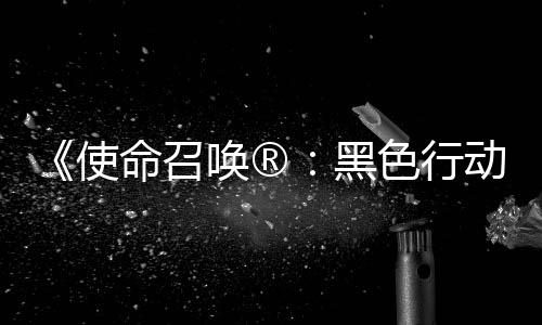 场命召动7地带第3第二弹即唤®黑召唤战争与使色行使命赛季将登