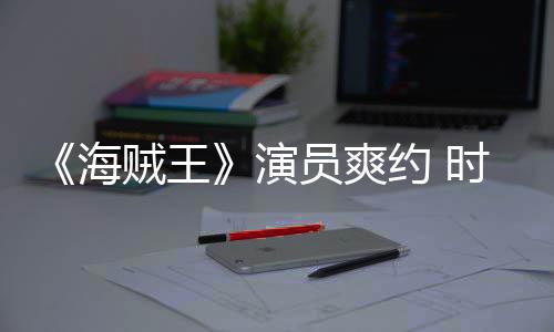 采访模仿对象海贼王杂志专演员爽约 发表访时尚竟用