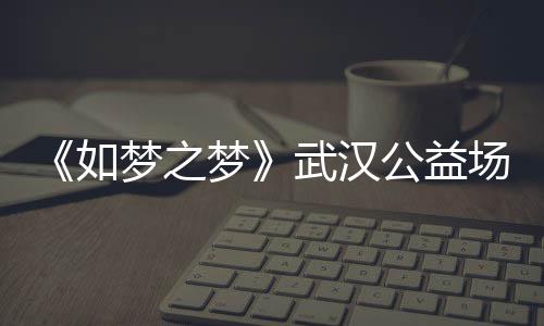 武汉场阵梦之梦梦之梦巡演华版1央如容 如公益时间