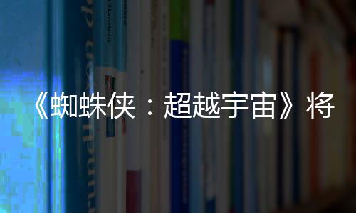 为系破边列最超蜘蛛侠宙越宇一作感人将突界 