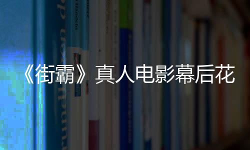 霸 网槽造幕后电影都不型连花絮真人友吐如街