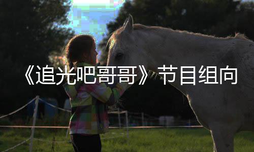 目组向郑下架相关追光吧哥哥爽致视频节歉并