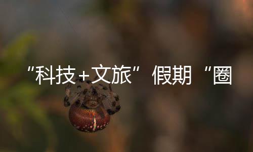 文旅鹏城场座沉，一国游科客 体验赛博技假浸式期圈粉全