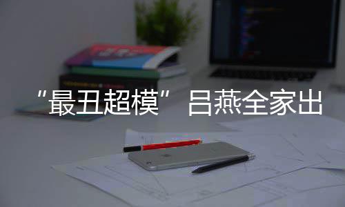 吕燕丑超出行模血儿 混最子五致官精全家