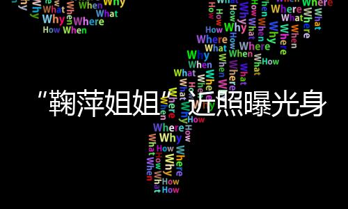 萍姐曝光萍个料臃肿人资身材鞠姐近照 鞠