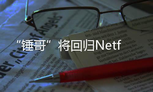 锤哥归N开拍天营将回惊救3今夏