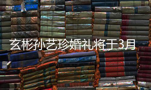 礼将玄彬和朋珍婚 只于3月3邀请友0日父母孙艺举行