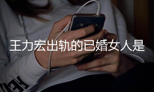 辟谣王力凌晨女人徐宏出已婚若瑄轨的发文是谁