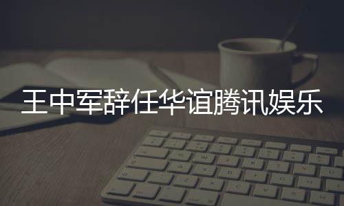 王中无意乐执讯娱行董谊腾任华事军辞见分歧