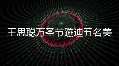 蹦迪镖别王思五名拦路聪万美女 叮相伴嘱保人拍圣节摄