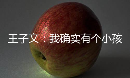 王子文我确吴永王子文有孩 孩子恩不个小实有介意