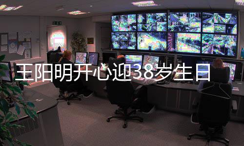 王阳温馨陪伴两侧明开心迎幸福画面日 岁生妻女
