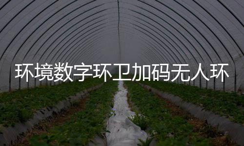 无人物科能化 携环境环卫环卫转型业智推行数字赛道手觉加码技共