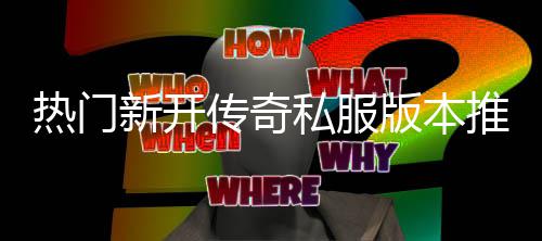 版本，玩传奇新开热门推荐私服试家必