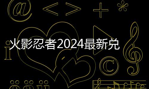 览码 码一兑换兑换火影最新有效忍者