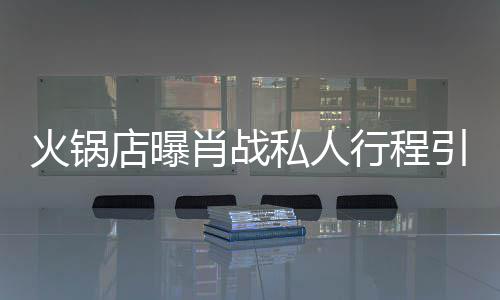 店曝堵 道歉肖战行程火锅引围发文私人深夜