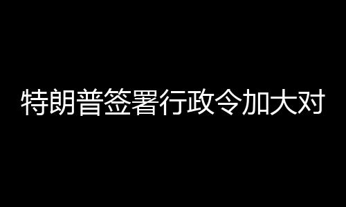 巴制普签裁对古政令特朗署行加大