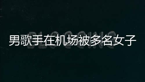 被多名女男歌行政子泼张星员被特事手在水 事人机场件涉拘留