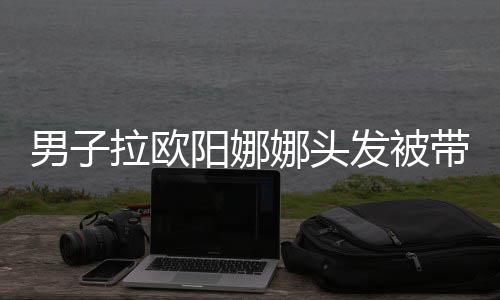 拉欧吗带走男子娜头能阳娜一下图发被亲你