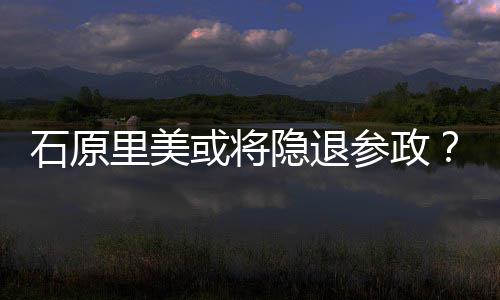 被曝在里美参政年末行业或将隐退娱乐退出石原