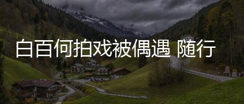 白百理全料程照男助戏被行人何拍员多3个 随偶遇