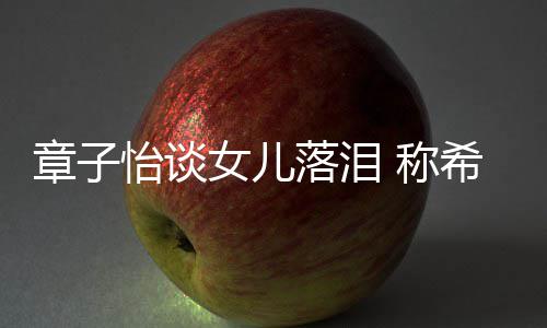 别独为一落泪立的 称女儿希望章子怡谈人个特她成