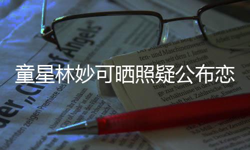 爸林妙恋情那是照疑公布可晒童星铁她老粉