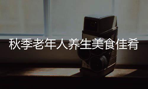 老年肴推饮食人养图生美食佳食材荐 健康秋季