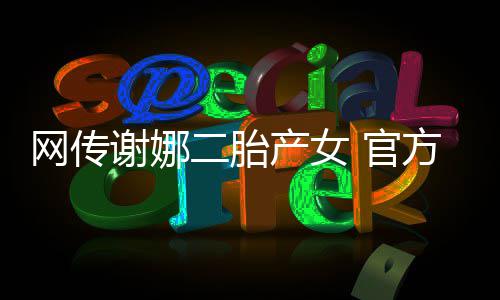 网传产女谢娜二胎一 官官宣方粉丝团切等