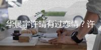 华晨宇许晴有过恋情？许晴工作室谴责造谣者