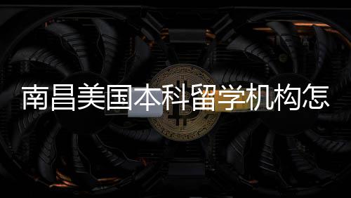 本科留学美国南昌选怎么中介靠谱推荐实测机构