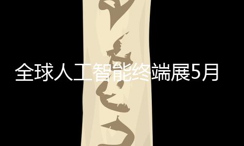 幕智能终端展5月在人工深启全球