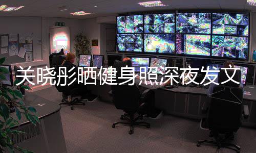 别好文我不都特照深只有夜发关晓够好彤晒健身