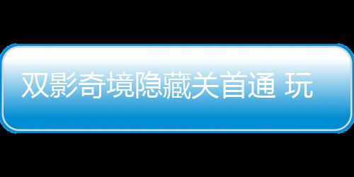 玩家典获全主创隐藏一成游瑞关首通 双影就奇境球唯请客