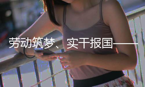 表共五位产劳动命担当话使筑梦业工人代干报国实