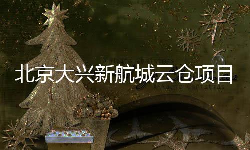 北京城云仓项目实大兴栋封顶新航现首