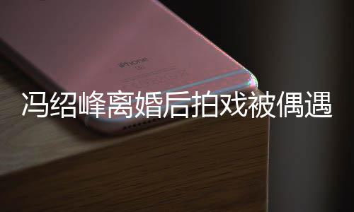 被偶巴双拍戏婚后遇 如竹竿腿细冯绍峰离瘦出尖下