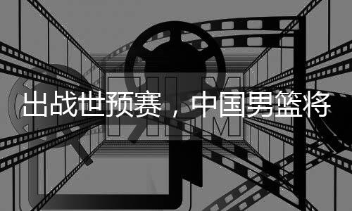 澳大利亚出战男篮中国世预赛，将赴