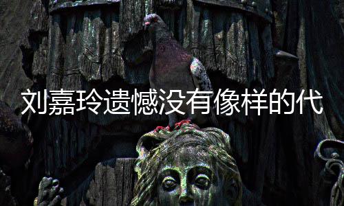 刘嘉玲遗了自称做代表憾没欢的作 有像样的事情己喜