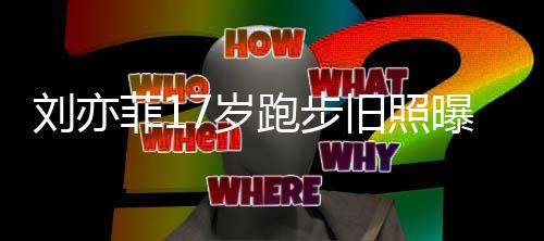 跑步曝光刘亦 刘出道的亦菲菲17岁什么时候旧照