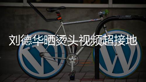 刘德超接毛巾地气华晒着灰烫头 头视频上戴色的十分接地气