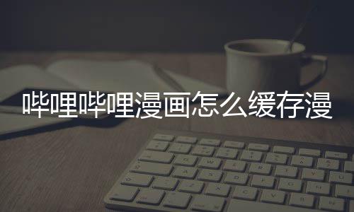 哔哩哔哩漫画漫画到手缓存怎么机