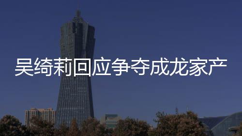 不好吴绮吴绮吴卓莉回龙家莉和林为产争夺成应争议 关系什么