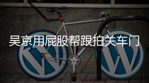 吴京网友门怎么回面还仔后仔用屁有狗股帮跟拍关车狗事