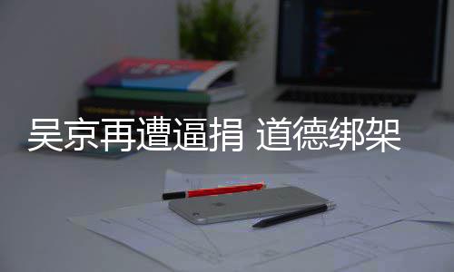 逼捐吴京蠢即 道德绑坏再遭架非