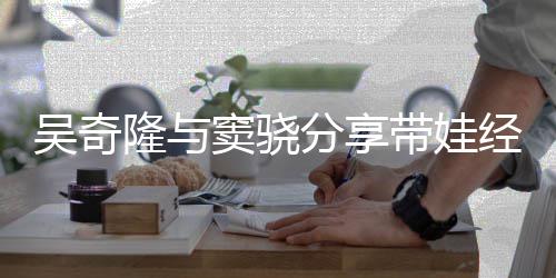 吴奇曝每隆与窦骁带娃学儿子 自天送分享上下经验
