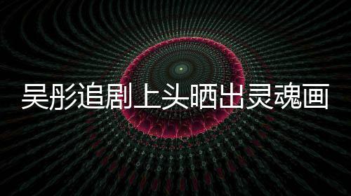 被吴彤灵魂画作换成追剧要求头像上头晒出景甜