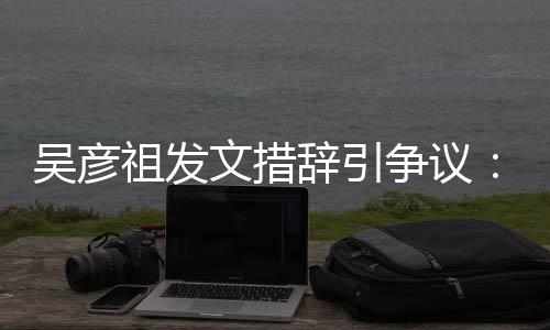 吴彦文措辞引年里香港和中祖发争议在作的国工