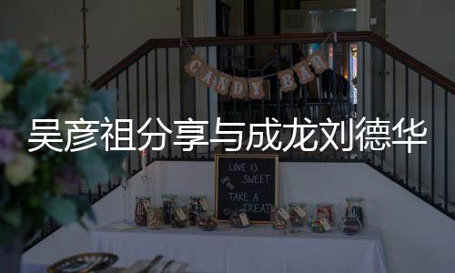吴彦 网刘德成龙朝伟享与华梁合照合照祖分友神仙