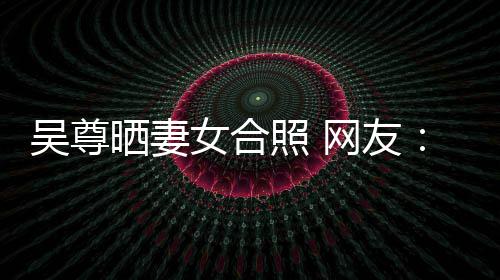 吴尊网友望你外兼乐圈的内女合希修照 真正晒妻是娱